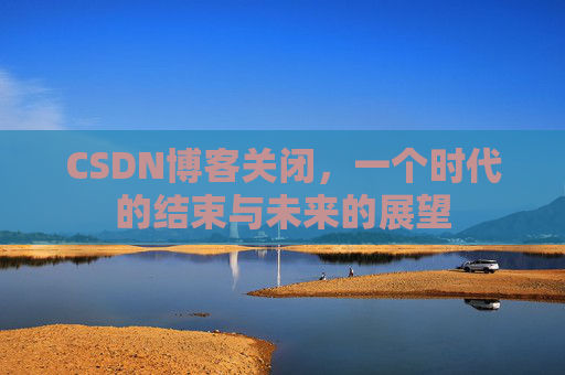CSDN博客关闭，一个时代的结束与未来的展望